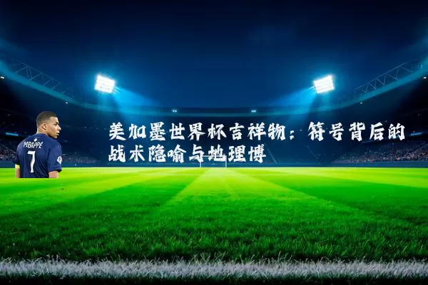 美加墨世界杯吉祥物：符号背后的战术隐喻与地理博弈