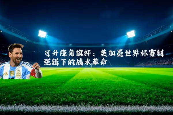 可升降角旗杆：美加墨世界杯赛制逻辑下的战术革命