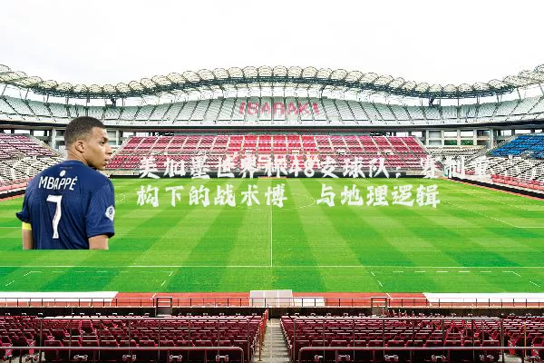 美加墨世界杯48支球队：赛制重构下的战术博弈与地理逻辑