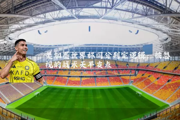 美加墨世界杯同分判定逻辑:被忽视的战术天平支点