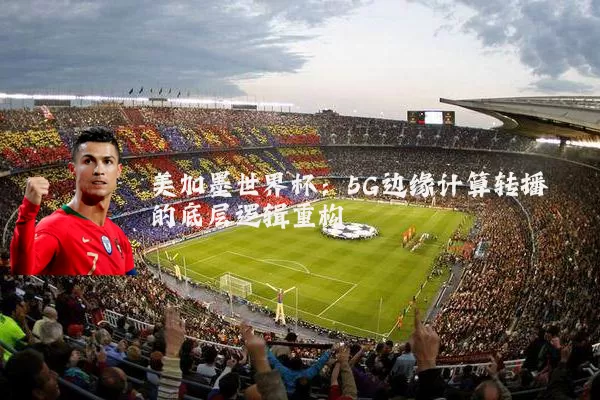 美加墨世界杯:5G边缘计算转播的底层逻辑重构