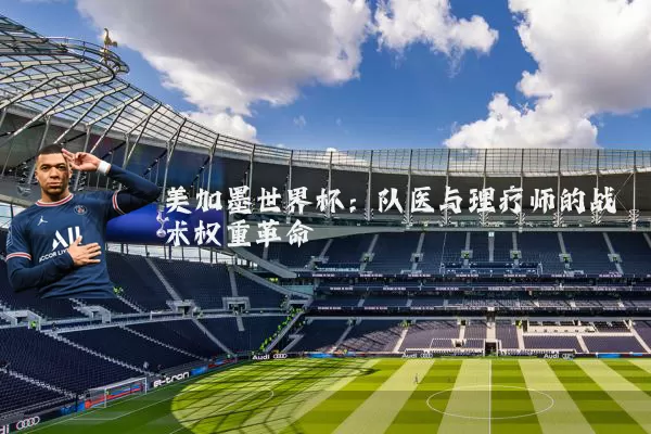 美加墨世界杯:队医与理疗师的战术权重革命
