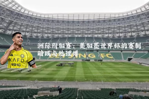 洲际附加赛:美加墨世界杯的赛制暗线与地理博弈