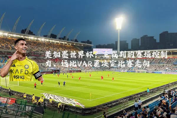 美加墨世界杯:主裁判的赛场控制力,远比VAR更决定比赛走向