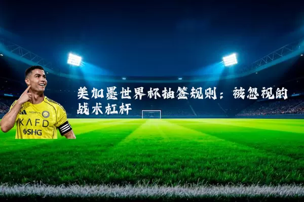 美加墨世界杯抽签规则:被忽视的战术杠杆